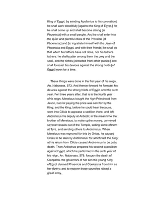 King of Egypt, by sending Apollonius to his coronation]
he shall work deceitfully [against the King of Egypt,] for
he shall come up and shall become strong [in
Phoenicia] with a small people. And he shall enter into
the quiet and plentiful cities of the Province [of
Phoenicia;] and [to ingratiate himself with the Jews of
Phoenicia and Egypt, and with their friends] he shall do
that which his fathers have not done, nor his fathers
fathers: he shallscatter among them the prey and the
spoil, and the riches [extracted from other places;] and
shall forecast his devices against the strong holds [of
Egypt] even for a time.
These things were done in the first year of his reign,
An. Nabonass. 573. And thence forward he forecast his
devices against the strong holds of Egypt, until the sixth
year. For three years after, that is in the fourth year
ofhis reign, Menelaus bought the high-Priesthood from
Jason, but not paying the price was sent for by the
King; and the King, before he could hear thecause,
went into Cilicia to appease a sedition there, and left
Andronicus his deputy at Antioch; in the mean time the
brother of Menelaus, to make upthe money, conveyed
several vessels out of the Temple, selling some ofthem
at Tyre, and sending others to Andronicus. When
Menelaus was reproved for this by Onias, he caused
Onias to be slain by Andronicus: for which fact the King
at his return from Cilicia caused Andronicus to be putto
death. Then Antiochus prepared his second expedition
against Egypt, which he performed in the sixth year of
his reign, An. Nabonass. 578: forupon the death of
Cleopatra, the governors of her son the young King
ofEgypt claimed Phoenicia and Coelosyria from him as
her dowry; and to recover those countries raised a
great army.
 