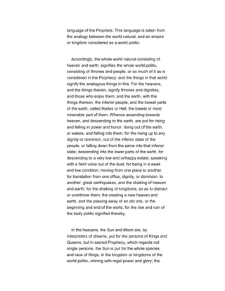 language of the Prophets. This language is taken from
the analogy between the world natural, and an empire
or kingdom considered as a world politic.
Accordingly, the whole world natural consisting of
heaven and earth, signifies the whole world politic,
consisting of thrones and people, or so much of it as is
considered in the Prophecy: and the things in that world
signify the analogous things in this. For the heavens,
and the things therein, signify thrones and dignities,
and those who enjoy them; and the earth, with the
things thereon, the inferior people; and the lowest parts
of the earth, called Hades or Hell, the lowest or most
miserable part of them. Whence ascending towards
heaven, and descending to the earth, are put for rising
and falling in power and honor: rising out of the earth,
or waters, and falling into them, for the rising up to any
dignity or dominion, out of the inferior state of the
people, or falling down from the same into that inferior
state; descending into the lower parts of the earth, for
descending to a very low and unhappy estate; speaking
with a faint voice out of the dust, for being in a weak
and low condition; moving from one place to another,
for translation from one office, dignity, or dominion, to
another; great earthquakes, and the shaking of heaven
and earth, for the shaking of kingdoms, so as to distract
or overthrow them; the creating a new heaven and
earth, and the passing away of an old one, or the
beginning and end of the world, for the rise and ruin of
the body politic signified thereby.
In the heavens, the Sun and Moon are, by
interpreters of dreams, put for the persons of Kings and
Queens; but in sacred Prophecy, which regards not
single persons, the Sun is put for the whole species
and race of Kings, in the kingdom or kingdoms of the
world politic, shining with regal power and glory; the
 