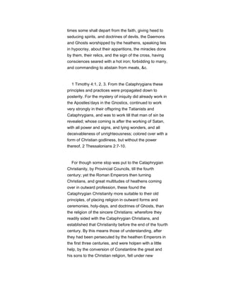 times some shall depart from the faith, giving heed to
seducing spirits, and doctrines of devils, the Daemons
and Ghosts worshipped by the heathens, speaking lies
in hypocrisy, about their apparitions, the miracles done
by them, their relics, and the sign of the cross, having
consciences seared with a hot iron; forbidding to marry,
and commanding to abstain from meats, &c.
1 Timothy 4:1, 2, 3. From the Cataphrygians these
principles and practices were propagated down to
posterity. For the mystery of iniquity did already work in
the Apostles’days in the Gnostics, continued to work
very strongly in their offspring the Tatianists and
Cataphrygians, and was to work till that man of sin be
revealed; whose coming is after the working of Satan,
with all power and signs, and lying wonders, and all
deceivableness of unrighteousness; colored over with a
form of Christian godliness, but without the power
thereof, 2 Thessalonians 2:7-10.
For though some stop was put to the Cataphrygian
Christianity, by Provincial Councils, till the fourth
century; yet the Roman Emperors then turning
Christians, and great multitudes of heathens coming
over in outward profession, these found the
Cataphrygian Christianity more suitable to their old
principles, of placing religion in outward forms and
ceremonies, holy-days, and doctrines of Ghosts, than
the religion of the sincere Christians: wherefore they
readily sided with the Cataphrygian Christians, and
established that Christianity before the end of the fourth
century. By this means those of understanding, after
they had been persecuted by the heathen Emperors in
the first three centuries, and were holpen with a little
help, by the conversion of Constantine the great and
his sons to the Christian religion, fell under new
 