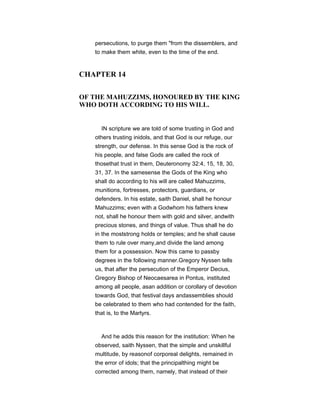 persecutions, to purge them "from the dissemblers, and
to make them white, even to the time of the end.
CHAPTER 14
OF THE MAHUZZIMS, HONOURED BY THE KING
WHO DOTH ACCORDING TO HIS WILL.
IN scripture we are told of some trusting in God and
others trusting inidols, and that God is our refuge, our
strength, our defense. In this sense God is the rock of
his people, and false Gods are called the rock of
thosethat trust in them, Deuteronomy 32:4, 15, 18, 30,
31, 37. In the samesense the Gods of the King who
shall do according to his will are called Mahuzzims,
munitions, fortresses, protectors, guardians, or
defenders. In his estate, saith Daniel, shall he honour
Mahuzzims; even with a Godwhom his fathers knew
not, shall he honour them with gold and silver, andwith
precious stones, and things of value. Thus shall he do
in the moststrong holds or temples; and he shall cause
them to rule over many,and divide the land among
them for a possession. Now this came to passby
degrees in the following manner.Gregory Nyssen tells
us, that after the persecution of the Emperor Decius,
Gregory Bishop of Neocaesarea in Pontus, instituted
among all people, asan addition or corollary of devotion
towards God, that festival days andassemblies should
be celebrated to them who had contended for the faith,
that is, to the Martyrs.
And he adds this reason for the institution: When he
observed, saith Nyssen, that the simple and unskillful
multitude, by reasonof corporeal delights, remained in
the error of idols; that the principalthing might be
corrected among them, namely, that instead of their
 
