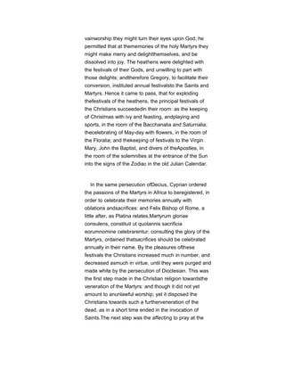 vainworship they might turn their eyes upon God; he
permitted that at thememories of the holy Martyrs they
might make merry and delightthemselves, and be
dissolved into joy. The heathens were delighted with
the festivals of their Gods, and unwilling to part with
those delights; andtherefore Gregory, to facilitate their
conversion, instituted annual festivalsto the Saints and
Martyrs. Hence it came to pass, that for exploding
thefestivals of the heathens, the principal festivals of
the Christians succeededin their room: as the keeping
of Christmas with ivy and feasting, andplaying and
sports, in the room of the Bacchanalia and Saturnalia;
thecelebrating of May-day with flowers, in the room of
the Floralia; and thekeeping of festivals to the Virgin
Mary, John the Baptist, and divers of theApostles, in
the room of the solemnities at the entrance of the Sun
into the signs of the Zodiac in the old Julian Calendar.
In the same persecution ofDecius, Cyprian ordered
the passions of the Martyrs in Africa to beregistered, in
order to celebrate their memories annually with
oblations andsacrifices: and Felix Bishop of Rome, a
little after, as Platina relates,Martyrum gloriae
consulens, constituit ut quotannis sacrificia
eorumnomine celebrarentur; consulting the glory of the
Martyrs, ordained thatsacrifices should be celebrated
annually in their name. By the pleasures ofthese
festivals the Christians increased much in number, and
decreased asmuch in virtue, until they were purged and
made white by the persecution of Dioclesian. This was
the first step made in the Christian religion towardsthe
veneration of the Martyrs: and though it did not yet
amount to anunlawful worship; yet it disposed the
Christians towards such a furtherveneration of the
dead, as in a short time ended in the invocation of
Saints.The next step was the affecting to pray at the
 