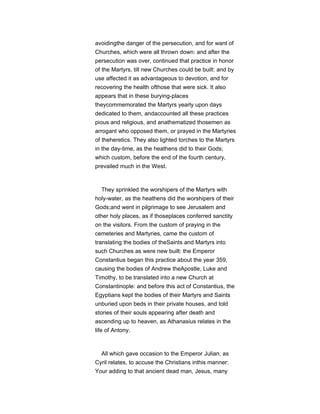 avoidingthe danger of the persecution, and for want of
Churches, which were all thrown down: and after the
persecution was over, continued that practice in honor
of the Martyrs, till new Churches could be built: and by
use affected it as advantageous to devotion, and for
recovering the health ofthose that were sick. It also
appears that in these burying-places
theycommemorated the Martyrs yearly upon days
dedicated to them, andaccounted all these practices
pious and religious, and anathematized thosemen as
arrogant who opposed them, or prayed in the Martyries
of theheretics. They also lighted torches to the Martyrs
in the day-time, as the heathens did to their Gods;
which custom, before the end of the fourth century,
prevailed much in the West.
They sprinkled the worshipers of the Martyrs with
holy-water, as the heathens did the worshipers of their
Gods;and went in pilgrimage to see Jerusalem and
other holy places, as if thoseplaces conferred sanctity
on the visitors. From the custom of praying in the
cemeteries and Martyries, came the custom of
translating the bodies of theSaints and Martyrs into
such Churches as were new built: the Emperor
Constantius began this practice about the year 359,
causing the bodies of Andrew theApostle, Luke and
Timothy, to be translated into a new Church at
Constantinople: and before this act of Constantius, the
Egyptians kept the bodies of their Martyrs and Saints
unburied upon beds in their private houses, and told
stories of their souls appearing after death and
ascending up to heaven, as Athanasius relates in the
life of Antony.
All which gave occasion to the Emperor Julian, as
Cyril relates, to accuse the Christians inthis manner:
Your adding to that ancient dead man, Jesus, many
 