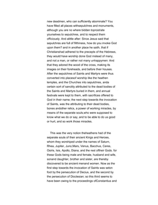 new deadmen, who can sufficiently abominate? You
have filled all places withsepulchres and monuments,
although you are no where bidden toprostrate
yourselves to sepulchres, and to respect them
officiously. And alittle after: Since Jesus said that
sepulchres are full of filthiness, how do you invoke God
upon them? and in another place he saith, that if
Christianshad adhered to the precepts of the Hebrews,
they would have worship done God instead of many,
and not a man, or rather not many unhappymen: And
that they adored the wood of the cross, making its
images on their foreheads, and before their houses.
After the sepulchres of Saints and Martyrs were thus
converted into placesof worship like the heathen
temples, and the Churches into sepulchres, anda
certain sort of sanctity attributed to the dead bodies of
the Saints and Martyrs buried in them, and annual
festivals were kept to them, with sacrifices offered to
God in their name; the next step towards the invocation
of Saints, was the attributing to their dead bodies,
bones andother relics, a power of working miracles, by
means of the separate souls,who were supposed to
know what we do or say, and to be able to do us good
or hurt, and so work those miracles.
This was the very notion theheathens had of the
separate souls of their ancient Kings and Heroes,
whom they worshiped under the names of Saturn,
Rhea, Jupiter, Juno,Mars, Venus, Bacchus, Ceres,
Osiris, Isis, Apollo, Diana, and the rest oftheir Gods. for
these Gods being male and female, husband and wife,
sonand daughter, brother and sister, are thereby
discovered to be ancient menand women. Now as the
first step towards the invocation of Saints was seton
foot by the persecution of Decius, and the second by
the persecution of Dioclesian; so this third seems to
have been owing to the proceedings ofConstantius and
 