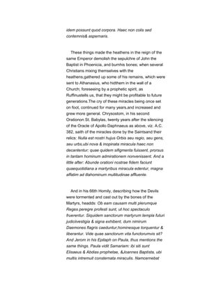 idem possunt quod corpora. Haec non colis sed
contemnis& aspernaris.
These things made the heathens in the reign of the
same Emperor demolish the sepulchre of John the
Baptist in Phoenicia, and burnhis bones; when several
Christians mixing themselves with the
heathens,gathered up some of his remains, which were
sent to Athanasius, who hidthem in the wall of a
Church; foreseeing by a prophetic spirit, as
Ruffinustells us, that they might be profitable to future
generations.The cry of these miracles being once set
on foot, continued for many years,and increased and
grew more general. Chrysostom, in his second
Orationon St. Babylas, twenty years after the silencing
of the Oracle of Apollo Daphnaeus as above, viz. A.C.
382, saith of the miracles done by the Saintsand their
relics: Nulla est nostri hujus Orbis seu regio, seu gens,
seu urbs,ubi nova & inopinata miracula haec non
decantentur; quae quidem sifigmenta fuissent, prorsus
in tantam hominum admirationem nonvenissent. And a
little after: Abunde orationi nostrae fidem faciunt
quaequotidiana a martyribus miracula edentur, magna
affatim ad illahominum multitudinae affluente.
And in his 66th Homily, describing how the Devils
were tormented and cast out by the bones of the
Martyrs, headds: Ob eam causam multi plerumque
Reges peregre profesti sunt, ut hoc spectaculo
fruerentur. Siquidem sanctorum martyrum templa futuri
judiciivestigia & signa exhibent, dum nimirum
Daemones flagris caeduntur,hominesque torquentur &
liberantur. Vide quae sanctorum vita functorumvis sit?
And Jerom in his Epitaph on Paula, thus mentions the
same things. Paula vidit Samariam: ibi siti sunt
Elisaeus & Abdias prophetae, &Joannes Baptista, ubi
multis intremuit consternata miraculis. Namcernebat
 