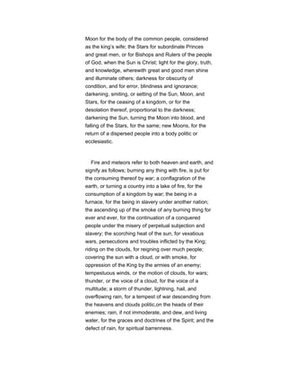 Moon for the body of the common people, considered
as the king’s wife; the Stars for subordinate Princes
and great men, or for Bishops and Rulers of the people
of God, when the Sun is Christ; light for the glory, truth,
and knowledge, wherewith great and good men shine
and illuminate others; darkness for obscurity of
condition, and for error, blindness and ignorance;
darkening, smiting, or setting of the Sun, Moon, and
Stars, for the ceasing of a kingdom, or for the
desolation thereof, proportional to the darkness;
darkening the Sun, turning the Moon into blood, and
falling of the Stars, for the same; new Moons, for the
return of a dispersed people into a body politic or
ecclesiastic.
Fire and meteors refer to both heaven and earth, and
signify as follows; burning any thing with fire, is put for
the consuming thereof by war; a conflagration of the
earth, or turning a country into a lake of fire, for the
consumption of a kingdom by war; the being in a
furnace, for the being in slavery under another nation;
the ascending up of the smoke of any burning thing for
ever and ever, for the continuation of a conquered
people under the misery of perpetual subjection and
slavery; the scorching heat of the sun, for vexatious
wars, persecutions and troubles inflicted by the King;
riding on the clouds, for reigning over much people;
covering the sun with a cloud, or with smoke, for
oppression of the King by the armies of an enemy;
tempestuous winds, or the motion of clouds, for wars;
thunder, or the voice of a cloud, for the voice of a
multitude; a storm of thunder, lightning, hail, and
overflowing rain, for a tempest of war descending from
the heavens and clouds politic,on the heads of their
enemies; rain, if not immoderate, and dew, and living
water, for the graces and doctrines of the Spirit; and the
defect of rain, for spiritual barrenness.
 