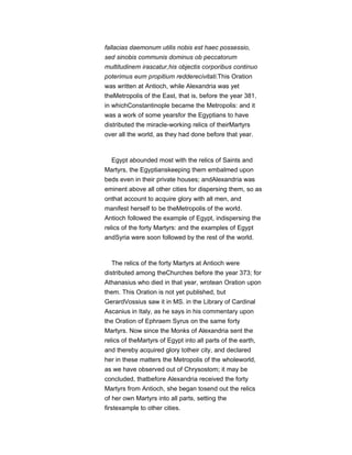 fallacias daemonum utilis nobis est haec possessio,
sed sinobis communis dominus ob peccatorum
multitudinem irascatur,his objectis corporibus continuo
poterimus eum propitium redderecivitati.This Oration
was written at Antioch, while Alexandria was yet
theMetropolis of the East, that is, before the year 381,
in whichConstantinople became the Metropolis: and it
was a work of some yearsfor the Egyptians to have
distributed the miracle-working relics of theirMartyrs
over all the world, as they had done before that year.
Egypt abounded most with the relics of Saints and
Martyrs, the Egyptianskeeping them embalmed upon
beds even in their private houses; andAlexandria was
eminent above all other cities for dispersing them, so as
onthat account to acquire glory with all men, and
manifest herself to be theMetropolis of the world.
Antioch followed the example of Egypt, indispersing the
relics of the forty Martyrs: and the examples of Egypt
andSyria were soon followed by the rest of the world.
The relics of the forty Martyrs at Antioch were
distributed among theChurches before the year 373; for
Athanasius who died in that year, wrotean Oration upon
them. This Oration is not yet published, but
GerardVossius saw it in MS. in the Library of Cardinal
Ascanius in Italy, as he says in his commentary upon
the Oration of Ephraem Syrus on the same forty
Martyrs. Now since the Monks of Alexandria sent the
relics of theMartyrs of Egypt into all parts of the earth,
and thereby acquired glory totheir city, and declared
her in these matters the Metropolis of the wholeworld,
as we have observed out of Chrysostom; it may be
concluded, thatbefore Alexandria received the forty
Martyrs from Antioch, she began tosend out the relics
of her own Martyrs into all parts, setting the
firstexample to other cities.
 