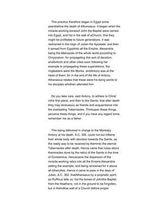 This practice therefore began in Egypt some
yearsbefore the death of Athanasius. It began when the
miracle-working bonesof John the Baptist were carried
into Egypt, and hid in the wall of aChurch, that they
might be profitable to future generations. It was
restrained in the reign of Julian the Apostate: and then
it spread from Egyptinto all the Empire, Alexandria
being the Metropolis of the whole world,according to
Chrysostom, for propagating this sort of devotion,
andAntioch and other cities soon following her
example.In propagating these superstitions, the
ringleaders were the Monks, andAntony was at the
head of them: for in the end of the life of Antony,
Athanasius relates that these were his dying words to
his disciples whothen attended him.
Do you take care, said Antony, to adhere to Christ
inthe first place, and then to the Saints, that after death
they may receiveyou as friends and acquaintance into
the everlasting Tabernacles. Thinkupon these things,
perceive these things; and if you have any regard tome,
remember me as a father.
This being delivered in charge to the Monksby
Antony at his death, A.C. 356, could not but inflame
their whole body with devotion towards the Saints, as
the ready way to be received by theminto the eternal
Tabernacles after death. Hence came that noise about
themiracles done by the relics of the Saints in the time
of Constantius: hencecame the dispersion of the
miracle-working relics into all the Empire;Alexandria
setting the example, and being renowned for it above
all othercities. Hence it came to pass in the days of
Julian, A.C. 362, thatAthanasius by a prophetic spirit,
as Ruffinus tells us, hid the bones of Johnthe Baptist
from the Heathens, not in the ground to be forgotten,
but in thehollow wall of a Church before proper
 