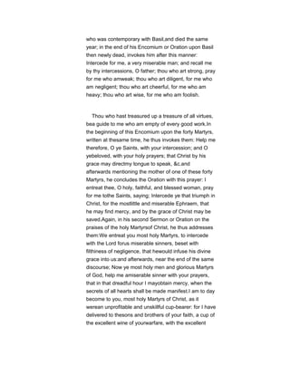 who was contemporary with Basil,and died the same
year; in the end of his Encomium or Oration upon Basil
then newly dead, invokes him after this manner:
Intercede for me, a very miserable man; and recall me
by thy intercessions, O father; thou who art strong, pray
for me who amweak; thou who art diligent, for me who
am negligent; thou who art cheerful, for me who am
heavy; thou who art wise, for me who am foolish.
Thou who hast treasured up a treasure of all virtues,
bea guide to me who am empty of every good work.In
the beginning of this Encomium upon the forty Martyrs,
written at thesame time, he thus invokes them: Help me
therefore, O ye Saints, with your intercession; and O
yebeloved, with your holy prayers; that Christ by his
grace may directmy tongue to speak, &c.and
afterwards mentioning the mother of one of these forty
Martyrs, he concludes the Oration with this prayer: I
entreat thee, O holy, faithful, and blessed woman, pray
for me tothe Saints, saying; Intercede ye that triumph in
Christ, for the mostlittle and miserable Ephraem, that
he may find mercy, and by the grace of Christ may be
saved.Again, in his second Sermon or Oration on the
praises of the holy Martyrsof Christ, he thus addresses
them:We entreat you most holy Martyrs, to intercede
with the Lord forus miserable sinners, beset with
filthiness of negligence, that hewould infuse his divine
grace into us:and afterwards, near the end of the same
discourse; Now ye most holy men and glorious Martyrs
of God, help me amiserable sinner with your prayers,
that in that dreadful hour I mayobtain mercy, when the
secrets of all hearts shall be made manifest.I am to day
become to you, most holy Martyrs of Christ, as it
werean unprofitable and unskillful cup-bearer: for I have
delivered to thesons and brothers of your faith, a cup of
the excellent wine of yourwarfare, with the excellent
 