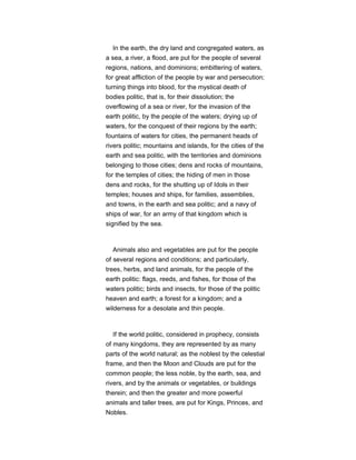 In the earth, the dry land and congregated waters, as
a sea, a river, a flood, are put for the people of several
regions, nations, and dominions; embittering of waters,
for great affliction of the people by war and persecution;
turning things into blood, for the mystical death of
bodies politic, that is, for their dissolution; the
overflowing of a sea or river, for the invasion of the
earth politic, by the people of the waters; drying up of
waters, for the conquest of their regions by the earth;
fountains of waters for cities, the permanent heads of
rivers politic; mountains and islands, for the cities of the
earth and sea politic, with the territories and dominions
belonging to those cities; dens and rocks of mountains,
for the temples of cities; the hiding of men in those
dens and rocks, for the shutting up of Idols in their
temples; houses and ships, for families, assemblies,
and towns, in the earth and sea politic; and a navy of
ships of war, for an army of that kingdom which is
signified by the sea.
Animals also and vegetables are put for the people
of several regions and conditions; and particularly,
trees, herbs, and land animals, for the people of the
earth politic: flags, reeds, and fishes, for those of the
waters politic; birds and insects, for those of the politic
heaven and earth; a forest for a kingdom; and a
wilderness for a desolate and thin people.
If the world politic, considered in prophecy, consists
of many kingdoms, they are represented by as many
parts of the world natural; as the noblest by the celestial
frame, and then the Moon and Clouds are put for the
common people; the less noble, by the earth, sea, and
rivers, and by the animals or vegetables, or buildings
therein; and then the greater and more powerful
animals and taller trees, are put for Kings, Princes, and
Nobles.
 