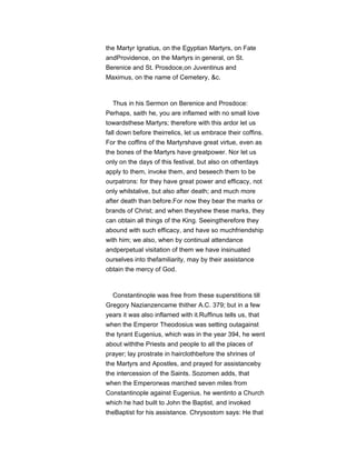 the Martyr Ignatius, on the Egyptian Martyrs, on Fate
andProvidence, on the Martyrs in general, on St.
Berenice and St. Prosdoce,on Juventinus and
Maximus, on the name of Cemetery, &c.
Thus in his Sermon on Berenice and Prosdoce:
Perhaps, saith he, you are inflamed with no small love
towardsthese Martyrs; therefore with this ardor let us
fall down before theirrelics, let us embrace their coffins.
For the coffins of the Martyrshave great virtue, even as
the bones of the Martyrs have greatpower. Nor let us
only on the days of this festival, but also on otherdays
apply to them, invoke them, and beseech them to be
ourpatrons: for they have great power and efficacy, not
only whilstalive, but also after death; and much more
after death than before.For now they bear the marks or
brands of Christ; and when theyshew these marks, they
can obtain all things of the King. Seeingtherefore they
abound with such efficacy, and have so muchfriendship
with him; we also, when by continual attendance
andperpetual visitation of them we have insinuated
ourselves into thefamiliarity, may by their assistance
obtain the mercy of God.
Constantinople was free from these superstitions till
Gregory Nazianzencame thither A.C. 379; but in a few
years it was also inflamed with it.Ruffinus tells us, that
when the Emperor Theodosius was setting outagainst
the tyrant Eugenius, which was in the year 394, he went
about withthe Priests and people to all the places of
prayer; lay prostrate in hairclothbefore the shrines of
the Martyrs and Apostles, and prayed for assistanceby
the intercession of the Saints. Sozomen adds, that
when the Emperorwas marched seven miles from
Constantinople against Eugenius, he wentinto a Church
which he had built to John the Baptist, and invoked
theBaptist for his assistance. Chrysostom says: He that
 