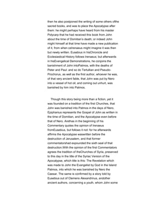 then he also postponed the writing of some others ofthe
sacred books, and was to place the Apocalypse after
them: he might perhaps have heard from his master
Polycarp that he had received this book from John
about the time of Domitian’s death; or indeed John
might himself at that time have made a new publication
of it, from when ceIrenaeus might imagine it was then
but newly written. Eusebius in hisChronicle and
Ecclesiastical History follows Irenaeus; but afterwards
in hisEvangelical Demonstrations, he conjoins the
banishment of John intoPatmos, with the deaths of
Peter and Paul: and so do Tertullian and Pseudo-
Prochorus, as well as the first author, whoever he was,
of that very ancient fable, that John was put by Nero
into a vessel of hot oil, and coming out unhurt, was
banished by him into Patmos.
Though this story being more than a fiction, yet it
was founded on a tradition of the first Churches, that
John was banished into Patmos in the days of Nero.
Epiphanius represents the Gospel of John as written in
the time of Domitian, and the Apocalypse even before
that of Nero. Arethas in the beginning of his
Commentary quotes the opinion of Irenaeus
fromEusebius, but follows it not: for he afterwards
affirms the Apocalypse waswritten before the
destruction of Jerusalem, and that former
commentatorshad expounded the sixth seal of that
destruction.With the opinion of the first Commentators
agrees the tradition of theChurches of Syria, preserved
to this day in the title of the Syriac Version of the
Apocalypse, which title is this: The Revelation which
was made to John the Evangelist by God in the Island
Patmos, into which he was banished by Nero the
Caesar. The same is confirmed by a story told by
Eusebius out of Clemens Alexandrinus, andother
ancient authors, concerning a youth, whom John some
 