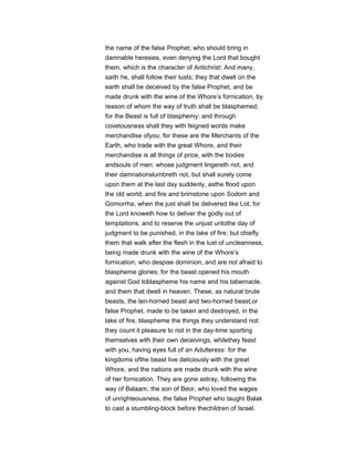 the name of the false Prophet; who should bring in
damnable heresies, even denying the Lord that bought
them, which is the character of Antichrist: And many,
saith he, shall follow their lusts; they that dwell on the
earth shall be deceived by the false Prophet, and be
made drunk with the wine of the Whore’s fornication, by
reason of whom the way of truth shall be blasphemed;
for the Beast is full of blasphemy: and through
covetousness shall they with feigned words make
merchandise ofyou; for these are the Merchants of the
Earth, who trade with the great Whore, and their
merchandise is all things of price, with the bodies
andsouls of men: whose judgment lingereth not, and
their damnationslumbreth not, but shall surely come
upon them at the last day suddenly, asthe flood upon
the old world, and fire and brimstone upon Sodom and
Gomorrha, when the just shall be delivered like Lot; for
the Lord knoweth how to deliver the godly out of
temptations, and to reserve the unjust untothe day of
judgment to be punished, in the lake of fire; but chiefly
them that walk after the flesh in the lust of uncleanness,
being made drunk with the wine of the Whore’s
fornication; who despise dominion, and are not afraid to
blaspheme glories; for the beast opened his mouth
against God toblaspheme his name and his tabernacle,
and them that dwell in heaven. These, as natural brute
beasts, the ten-horned beast and two-horned beast,or
false Prophet, made to be taken and destroyed, in the
lake of fire, blaspheme the things they understand not:
they count it pleasure to riot in the day-time sporting
themselves with their own deceivings, whilethey feast
with you, having eyes full of an Adulteress: for the
kingdoms ofthe beast live deliciously with the great
Whore, and the nations are made drunk with the wine
of her fornication. They are gone astray, following the
way of Balaam, the son of Beor, who loved the wages
of unrighteousness, the false Prophet who taught Balak
to cast a stumbling-block before thechildren of Israel.
 