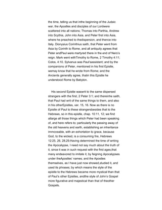 the time, telling us that inthe beginning of the Judaic
war, the Apostles and disciples of our Lordwere
scattered into all nations; Thomas into Parthia, Andrew
into Scythia, John into Asia, and Peter first into Asia,
where he preached to thedispersion, and thence into
Italy. Dionysius Corinthius saith, that Peter went from
Asia by Corinth to Rome, and all antiquity agrees that
Peter andPaul were martyred there in the end of Nero’s
reign. Mark went withTimothy to Rome, 2 Timothy 4:11;
Colos. 4:10. Sylvanus was Paul’sassistant; and by the
companions of Peter, mentioned in his first Epistle,
wemay know that he wrote from Rome; and the
Ancients generally agree, thatin this Epistle he
understood Rome by Babylon.
His second Epistle waswrit to the same dispersed
strangers with the first, 2 Peter 3:1; and thereinhe saith,
that Paul had writ of the same things to them, and also
in his otherEpistles, ver. 15, 16. Now as there is no
Epistle of Paul to these strangersbesides that to the
Hebrews, so in this epistle, chap. 10:11, 12; we find
atlarge all those things which Peter had been speaking
of, and here refers to; particularly the passing away of
the old heavens and earth, establishing an inheritance
immoveable, with an exhortation to grace, because
God, to the wicked, is a consuming fire, Hebrews
12:25, 26, 28,29.Having determined the time of writing
the Apocalypse, I need not say much about the truth of
it, since it was in such request with the first ages,that
many endeavored to imitate it, by feigning Apocalypses
under theApostles’ names; and the Apostles
themselves, as I have just now showed,studied it, and
used its phrases; by which means the style of the
epistle to the Hebrews became more mystical than that
of Paul’s other Epistles, andthe style of John’s Gospel
more figurative and majestical than that of theother
Gospels.
 