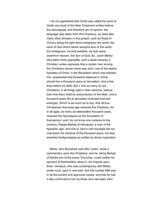 I do not apprehend that Christ was called the word of
Godin any book of the New Testament written before
the Apocalypse; and therefore am of opinion, the
language was taken from this Prophecy, as were also
many other phrases in this gospel, such as those of
Christ’s being the light which enlightens the world, the
lamb of God which taketh awaythe sins of the world,
the bridegroom, he that testifieth, he that came
downfrom heaven, the Son of God, &c. Justin Martyr,
who within thirty yearsafter John’s death became a
Christian, writes expressly that a certain man among
the Christians whose name was John, one of the twelve
Apostles of Christ, in the Revelation which was shewed
him, prophesied that thosewho believed in Christ
should live a thousand years at Jerusalem. And a few
lines before he saith: But I, and as many as are
Christians, in all things right in their opinions, believe
both that there shall be aresurrection of the flesh, and a
thousand years life at Jerusalem built,adorned and
enlarged. Which is as much as to say, that all true
Christiansin that early age received this Prophecy: for
in all ages, as many as believedthe thousand years,
received the Apocalypse as the foundation of
theiropinion: and I do not know one instance to the
contrary. Papias Bishop of Hierapolis, a man of the
Apostolic age, and one of John’s own disciples,did not
only teach the doctrine of the thousand years, but also
asserted theApocalypse as written by divine inspiration.
Melito, who flourished next after Justin, wrote a
commentary upon this Prophecy; and he, being Bishop
of Sardis one of the seven Churches, could neither be
ignorant of theirtradition about it, nor impose upon
them. Irenaeus, who was contemporary with Melito,
wrote much upon it, and said, that the number 666 was
in all the ancient and approved copies; and that he had
it also confirmed to him by those who had seen John
 