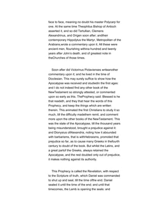 face to face, meaning no doubt his master Polycarp for
one. At the same time Theophilus Bishop of Antioch
asserted it, and so did Tertullian, Clemens
Alexandrinus, and Origen soon after; andtheir
contemporary Hippolytus the Martyr, Metropolitan of the
Arabians,wrote a commentary upon it. All these were
ancient men, flourishing withina hundred and twenty
years after John’s death, and of greatest note in
theChurches of those times.
Soon after did Victorinus Pictavienses writeanother
commentary upon it; and he lived in the time of
Dioclesian. This may surely suffice to show how the
Apocalypse was received and studiedin the first ages:
and I do not indeed find any other book of the
NewTestament so strongly attested, or commented
upon so early as this. TheProphecy said: Blessed is he
that readeth, and they that hear the words of this
Prophecy, and keep the things which are written
therein. This animated the first Christians to study it so
much, till the difficulty madethem remit, and comment
more upon the other books of the NewTestament. This
was the state of the Apocalypse, till the thousand years
being misunderstood, brought a prejudice against it:
and Dionysius ofAlexandria, noting how it abounded
with barbarisms, that is withHebraisms, promoted that
prejudice so far, as to cause many Greeks in thefourth
century to doubt of the book. But whilst the Latins, and
a great partof the Greeks, always retained the
Apocalypse, and the rest doubted only out of prejudice,
it makes nothing against its authority.
This Prophecy is called the Revelation, with respect
to the Scripture of truth, which Daniel was commanded
to shut up and seal, till the time ofthe end. Daniel
sealed it until the time of the end; and until that
timecomes, the Lamb is opening the seals: and
 