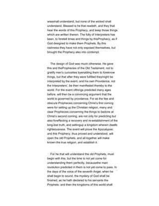 wiseshall understand, but none of the wicked shall
understand. Blessed is he that readeth, and they that
hear the words of this Prophecy, and keep those things
which are written therein. The folly of Interpreters has
been, to foretell times and things by thisProphecy, as if
God designed to make them Prophets. By this
rashness they have not only exposed themselves, but
brought the Prophecy also into contempt.
The design of God was much otherwise. He gave
this and theProphecies of the Old Testament, not to
gratify men’s curiosities byenabling them to foreknow
things, but that after they were fulfilled theymight be
interpreted by the event, and his own Providence, not
the Interpreters’, be then manifested thereby to the
world. For the event ofthings predicted many ages
before, will then be a convincing argument that the
world is governed by providence. For as the few and
obscure Prophecies concerning Christ’s first coming
were for setting up the Christian religion, many and
clear Prophecies concerning the things to bedone at
Christ’s second coming, are not only for predicting but
also foreffecting a recovery and re-establishment of the
long-lost truth, and settingup a kingdom wherein dwells
righteousness. The event will prove the Apocalypse;
and this Prophecy, thus proved and understood, will
open the old Prophets, and all together will make
known the true religion, and establish it.
For he that will understand the old Prophets, must
begin with this; but the time is not yet come for
understanding them perfectly, becausethe main
revolution predicted in them is not yet come to pass. In
the days of the voice of the seventh Angel, when he
shall begin to sound, the mystery of God shall be
finished, as he hath declared to his servants the
Prophets: and then the kingdoms of this world shall
 