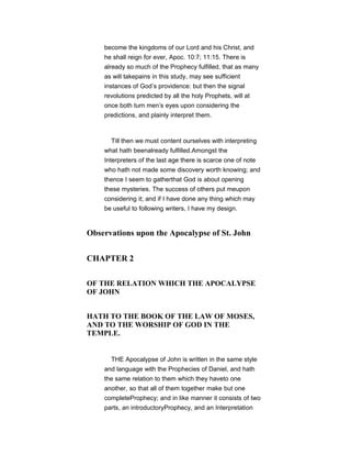 become the kingdoms of our Lord and his Christ, and
he shall reign for ever, Apoc. 10:7; 11:15. There is
already so much of the Prophecy fulfilled, that as many
as will takepains in this study, may see sufficient
instances of God’s providence: but then the signal
revolutions predicted by all the holy Prophets, will at
once both turn men’s eyes upon considering the
predictions, and plainly interpret them.
Till then we must content ourselves with interpreting
what hath beenalready fulfilled.Amongst the
Interpreters of the last age there is scarce one of note
who hath not made some discovery worth knowing; and
thence I seem to gatherthat God is about opening
these mysteries. The success of others put meupon
considering it; and if I have done any thing which may
be useful to following writers, I have my design.
Observations upon the Apocalypse of St. John
CHAPTER 2
OF THE RELATION WHICH THE APOCALYPSE
OF JOHN
HATH TO THE BOOK OF THE LAW OF MOSES,
AND TO THE WORSHIP OF GOD IN THE
TEMPLE.
THE Apocalypse of John is written in the same style
and language with the Prophecies of Daniel, and hath
the same relation to them which they haveto one
another, so that all of them together make but one
completeProphecy; and in like manner it consists of two
parts, an introductoryProphecy, and an Interpretation
 