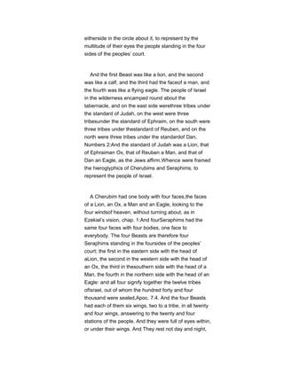 eitherside in the circle about it, to represent by the
multitude of their eyes the people standing in the four
sides of the peoples’ court.
And the first Beast was like a lion, and the second
was like a calf, and the third had the faceof a man, and
the fourth was like a flying eagle. The people of Israel
in the wilderness encamped round about the
tabernacle, and on the east side werethree tribes under
the standard of Judah, on the west were three
tribesunder the standard of Ephraim, on the south were
three tribes under thestandard of Reuben, and on the
north were three tribes under the standardof Dan,
Numbers 2:And the standard of Judah was a Lion, that
of Ephraiman Ox, that of Reuben a Man, and that of
Dan an Eagle, as the Jews affirm.Whence were framed
the hieroglyphics of Cherubims and Seraphims, to
represent the people of Israel.
A Cherubim had one body with four faces,the faces
of a Lion, an Ox, a Man and an Eagle, looking to the
four windsof heaven, without turning about, as in
Ezekiel’s vision, chap. 1:And fourSeraphims had the
same four faces with four bodies, one face to
everybody. The four Beasts are therefore four
Seraphims standing in the foursides of the peoples’
court; the first in the eastern side with the head of
aLion, the second in the western side with the head of
an Ox, the third in thesouthern side with the head of a
Man, the fourth in the northern side with the head of an
Eagle: and all four signify together the twelve tribes
ofIsrael, out of whom the hundred forty and four
thousand were sealed,Apoc. 7:4. And the four Beasts
had each of them six wings, two to a tribe, in all twenty
and four wings, answering to the twenty and four
stations of the people. And they were full of eyes within,
or under their wings. And They rest not day and night,
 