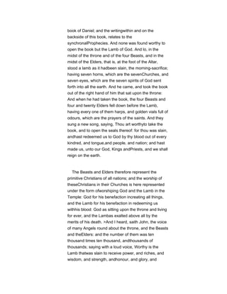 book of Daniel; and the writingwithin and on the
backside of this book, relates to the
synchronalProphecies. And none was found worthy to
open the book but the Lamb of God. And lo, in the
midst of the throne and of the four Beasts, and in the
midst of the Elders, that is, at the foot of the Altar,
stood a lamb as it hadbeen slain, the morning-sacrifice;
having seven horns, which are the sevenChurches, and
seven eyes, which are the seven spirits of God sent
forth into all the earth. And he came, and took the book
out of the right hand of him that sat upon the throne:
And when he had taken the book, the four Beasts and
four and twenty Elders fell down before the Lamb,
having every one of them harps, and golden vials full of
odours, which are the prayers of the saints. And they
sung a new song, saying, Thou art worthyto take the
book, and to open the seals thereof: for thou was slain,
andhast redeemed us to God by thy blood out of every
kindred, and tongue,and people, and nation; and hast
made us, unto our God, Kings andPriests, and we shall
reign on the earth.
The Beasts and Elders therefore represent the
primitive Christians of all nations; and the worship of
theseChristians in their Churches is here represented
under the form ofworshiping God and the Lamb in the
Temple: God for his benefaction increating all things,
and the Lamb for his benefaction in redeeming us
withhis blood: God as sitting upon the throne and living
for ever, and the Lambas exalted above all by the
merits of his death. >And I heard, saith John, the voice
of many Angels round about the throne, and the Beasts
and theElders: and the number of them was ten
thousand times ten thousand, andthousands of
thousands; saying with a loud voice, Worthy is the
Lamb thatwas slain to receive power, and riches, and
wisdom, and strength, andhonour, and glory, and
 