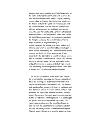 blessing. And every creature which is in heaven,and on
the earth, and under the earth, and such as are in the
sea, and allthat are in them, heard I, saying, Blessing,
honour, glory, and power, beunto him that sitteth upon
the throne, and unto the Lamb for ever andever. And
the four Beasts said, And the four and twenty Elders
felldown and worshiped him that liveth for ever and
ever. This was the worship of the primitive Christians.It
was the custom for the High-Priest, seven days before
the fast of theseventh month, to continue constantly in
the Temple, and study the bookof the Law, that he
might be perfect in it against the day of
expiation;wherein the service, which was various and
intricate, was wholly to beperformed by himself; part of
which service was reading the Law to thepeople: and to
promote his studying it, there were certain Priests
appointedby the Sanhedrim to be with him those seven
days in one of his chambers inthe Temple, and there to
discourse with him about the Law, and read it to him,
and put him in mind of reading and studying it himself.
This hisopening and reading the Law those seven days,
is alluded unto in the Lamb’s opening the seals.
We are to conceive that those seven days beginin
the evening before each day; for the Jews began their
day in the evening,and that the solemnity of the fast
begins in the morning of the seventh day. The seventh
seal was therefore opened on the day of expiation, and
then there was silence in heaven for half an hour. And
an Angel, the High-Priest, stood at the Altar, having a
golden Censer; and there was givenhim much incense,
that he should offer it with the prayers of all Saints,upon
the golden Altar which was before the throne. The
custom was on other days, for one of the Priests to
take fire from the great Altar in a silverCenser; but on
this day, for the High-Priest to take fire from the great
Altarin a golden Censer: and when he was come down
 