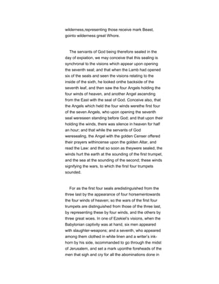 wilderness,representing those receive mark Beast,
gointo wilderness great Whore.
The servants of God being therefore sealed in the
day of expiation, we may conceive that this sealing is
synchronal to the visions which appear upon opening
the seventh seal; and that when the Lamb had opened
six of the seals and seen the visions relating to the
inside of the sixth, he looked onthe backside of the
seventh leaf, and then saw the four Angels holding the
four winds of heaven, and another Angel ascending
from the East with the seal of God. Conceive also, that
the Angels which held the four winds werethe first four
of the seven Angels, who upon opening the seventh
seal wereseen standing before God; and that upon their
holding the winds, there was silence in heaven for half
an hour; and that while the servants of God
weresealing, the Angel with the golden Censer offered
their prayers withincense upon the golden Altar, and
read the Law: and that so soon as theywere sealed, the
winds hurt the earth at the sounding of the first trumpet,
and the sea at the sounding of the second; these winds
signifying the wars, to which the first four trumpets
sounded.
For as the first four seals aredistinguished from the
three last by the appearance of four horsementowards
the four winds of heaven; so the wars of the first four
trumpets are distinguished from those of the three last,
by representing these by four winds, and the others by
three great woes. In one of Ezekiel’s visions, when the
Babylonian captivity was at hand, six men appeared
with slaughter-weapons; and a seventh, who appeared
among them clothed in white linen and a writer’s ink-
horn by his side, iscommanded to go through the midst
of Jerusalem, and set a mark uponthe foreheads of the
men that sigh and cry for all the abominations done in
 