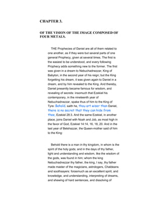 CHAPTER 3.
OF THE VISION OF THE IMAGE COMPOSED OF
FOUR METALS.
THE Prophecies of Daniel are all of them related to
one another, as if they were but several parts of one
general Prophecy, given at several times. The first is
the easiest to be understood, and every following
Prophecy adds something new to the former. The first
was given in a dream to Nebuchadnezzar, King of
Babylon, in the second year of his reign; but the King
forgetting his dream, it was given again to Daniel in a
dream, and by him revealed to the King. And thereby,
Daniel presently became famous for wisdom, and
revealing of secrets: insomuch that Ezekiel his
contemporary, in the nineteenth year of
Nebuchadnezzar, spake thus of him to the King of
Tyre: Behold, saith he, thou art wiser than Daniel,
there is no secret that they can hide from
thee, Ezekiel 28:3. And the same Ezekiel, in another
place, joins Daniel with Noah and Job, as most high in
the favor of God, Ezekiel 14:14, 16, 18, 20. And in the
last year of Belshazzar, the Queen-mother said of him
to the King:
Behold there is a man in thy kingdom, in whom is the
spirit of the holy gods; and in the days of thy father,
light and understanding and wisdom, like the wisdom of
the gods, was found in him; whom the king
Nebuchadnezzar thy father, the king, I say, thy father
made master of the magicians, astrologers, Chaldeans
and soothsayers: forasmuch as an excellent spirit, and
knowledge, and understanding, interpreting of dreams,
and shewing of hard sentences, and dissolving of
 