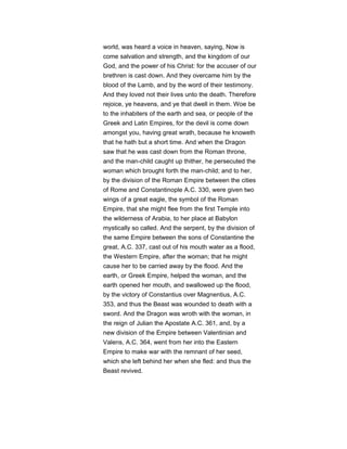 world, was heard a voice in heaven, saying, Now is
come salvation and strength, and the kingdom of our
God, and the power of his Christ: for the accuser of our
brethren is cast down. And they overcame him by the
blood of the Lamb, and by the word of their testimony.
And they loved not their lives unto the death. Therefore
rejoice, ye heavens, and ye that dwell in them. Woe be
to the inhabiters of the earth and sea, or people of the
Greek and Latin Empires, for the devil is come down
amongst you, having great wrath, because he knoweth
that he hath but a short time. And when the Dragon
saw that he was cast down from the Roman throne,
and the man-child caught up thither, he persecuted the
woman which brought forth the man-child; and to her,
by the division of the Roman Empire between the cities
of Rome and Constantinople A.C. 330, were given two
wings of a great eagle, the symbol of the Roman
Empire, that she might flee from the first Temple into
the wilderness of Arabia, to her place at Babylon
mystically so called. And the serpent, by the division of
the same Empire between the sons of Constantine the
great, A.C. 337, cast out of his mouth water as a flood,
the Western Empire, after the woman; that he might
cause her to be carried away by the flood. And the
earth, or Greek Empire, helped the woman, and the
earth opened her mouth, and swallowed up the flood,
by the victory of Constantius over Magnentius, A.C.
353, and thus the Beast was wounded to death with a
sword. And the Dragon was wroth with the woman, in
the reign of Julian the Apostate A.C. 361, and, by a
new division of the Empire between Valentinian and
Valens, A.C. 364, went from her into the Eastern
Empire to make war with the remnant of her seed,
which she left behind her when she fled: and thus the
Beast revived.
 