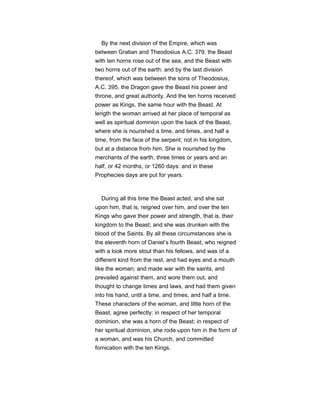 By the next division of the Empire, which was
between Gratian and Theodosius A.C. 379, the Beast
with ten horns rose out of the sea, and the Beast with
two horns out of the earth: and by the last division
thereof, which was between the sons of Theodosius,
A.C. 395, the Dragon gave the Beast his power and
throne, and great authority. And the ten horns received
power as Kings, the same hour with the Beast. At
length the woman arrived at her place of temporal as
well as spiritual dominion upon the back of the Beast,
where she is nourished a time, and times, and half a
time, from the face of the serpent; not in his kingdom,
but at a distance from him. She is nourished by the
merchants of the earth, three times or years and an
half, or 42 months, or 1260 days: and in these
Prophecies days are put for years.
During all this time the Beast acted, and she sat
upon him, that is, reigned over him, and over the ten
Kings who gave their power and strength, that is, their
kingdom to the Beast; and she was drunken with the
blood of the Saints. By all these circumstances she is
the eleventh horn of Daniel’s fourth Beast, who reigned
with a look more stout than his fellows, and was of a
different kind from the rest, and had eyes and a mouth
like the woman; and made war with the saints, and
prevailed against them, and wore them out, and
thought to change times and laws, and had them given
into his hand, until a time, and times, and half a time.
These characters of the woman, and little horn of the
Beast, agree perfectly: in respect of her temporal
dominion, she was a horn of the Beast; in respect of
her spiritual dominion, she rode upon him in the form of
a woman, and was his Church, and committed
fornication with the ten Kings.
 
