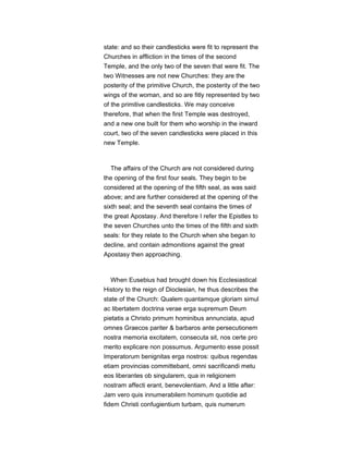 state: and so their candlesticks were fit to represent the
Churches in affliction in the times of the second
Temple, and the only two of the seven that were fit. The
two Witnesses are not new Churches: they are the
posterity of the primitive Church, the posterity of the two
wings of the woman, and so are fitly represented by two
of the primitive candlesticks. We may conceive
therefore, that when the first Temple was destroyed,
and a new one built for them who worship in the inward
court, two of the seven candlesticks were placed in this
new Temple.
The affairs of the Church are not considered during
the opening of the first four seals. They begin to be
considered at the opening of the fifth seal, as was said
above; and are further considered at the opening of the
sixth seal; and the seventh seal contains the times of
the great Apostasy. And therefore I refer the Epistles to
the seven Churches unto the times of the fifth and sixth
seals: for they relate to the Church when she began to
decline, and contain admonitions against the great
Apostasy then approaching.
When Eusebius had brought down his Ecclesiastical
History to the reign of Dioclesian, he thus describes the
state of the Church: Qualem quantamque gloriam simul
ac libertatem doctrina verae erga supremum Deum
pietatis a Christo primum hominibus annunciata, apud
omnes Graecos pariter & barbaros ante persecutionem
nostra memoria excitatem, consecuta sit, nos certe pro
merito explicare non possumus. Argumento esse possit
Imperatorum benignitas erga nostros: quibus regendas
etiam provincias committebant, omni sacrificandi metu
eos liberantes ob singularem, qua in religionem
nostram affecti erant, benevolentiam. And a little after:
Jam vero quis innumerabilem hominum quotidie ad
fidem Christi confugientium turbam, quis numerum
 