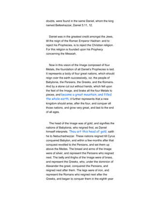 doubts, were found in the same Daniel, whom the king
named Belteshazzar, Daniel 5:11, 12.
Daniel was in the greatest credit amongst the Jews,
till the reign of the Roman Emperor Hadrian: and to
reject his Prophecies, is to reject the Christian religion.
For this religion is founded upon his Prophecy
concerning the Messiah.
Now in this vision of the Image composed of four
Metals, the foundation of all Daniel’s Prophecies is laid.
It represents a body of four great nations, which should
reign over the earth successively, viz. the people of
Babylonia, the Persians, the Greeks, and the Romans.
And by a stone cut out without hands, which fell upon
the feet of the Image, and brake all the four Metals to
pieces, and became a great mountain, and filled
the whole earth; it further represents that a new
kingdom should arise, after the four, and conquer all
those nations, and grow very great, and last to the end
of all ages.
The head of the Image was of gold, and signifies the
nations of Babylonia, who reigned first, as Daniel
himself interprets. Thou art this head of gold, saith
he to Nebuchadnezzar. These nations reigned till Cyrus
conquered Babylon, and within a few months after that
conquest revolted to the Persians, and set them up
above the Medes. The breast and arms of the Image
were of silver, and represent the Persians who reigned
next. The belly and thighs of the Image were of brass,
and represent the Greeks, who, under the dominion of
Alexander the great, conquered the Persians, and
reigned next after them. The legs were of iron, and
represent the Romans who reigned next after the
Greeks, and began to conquer them in the eighth year
 
