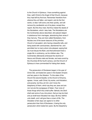 to the Church in Ephesus. I have something against
thee, saith Christ to the Angel of that Church, because
thou hast left thy first love. Remember therefore from
whence thou art fallen, and repent, and do the first
works; or else I will come unto thee quickly, and will
remove thy candlestick out of its place, except thou
repent. But this thou hast, that thou hatest the deeds of
the Nicolaitans, which I also hate. The Nicolaitans are
the Continentes above described, who placed religion
in abstinence from marriages, abandoning their wives if
they had any. They are here called Nicolaitans, from
Nicolas one of the seven deacons of the primitive
Church of Jerusalem; who having a beautiful wife, and
being taxed with uxoriousness, abandoned her, and
permitted her to marry whom she pleased, saying that
we must disuse the flesh; and thenceforward lived a
single life in continency, as his children also. The
Continentes afterwards embraced the doctrine of
Aeons and Ghosts male and female, and were avoid by
the Churches till the fourth century; and the Church of
Ephesus is here commended for hating their deeds.
The persecution of Dioclesian began in the year of
Christ 302, and lasted ten years in the Eastern Empire
and two years in the Western. To this state of the
Church the second Epistle, to the Church of Smyrna,
agrees. I know, saith Christ, thy works, and tribulation,
and poverty, but thou art rich; and I know the
blasphemy of them, which say they are Jews and are
not, but are the synagogue of Satan. Fear none of
those things which thou shalt suffer: Behold, the Devil
shall cast some of you into prison, that ye may be tried;
and ye shall have tribulation ten days. Be thou faithful
unto death, and I will give thee a crown of life. The
tribulation of ten days can agree to no other
persecution than that of Dioclesian, it being the only
persecution which lasted ten years. By the blasphemy
 