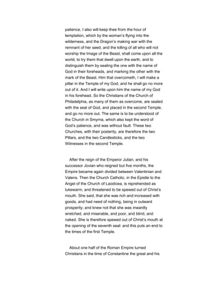 patience, I also will keep thee from the hour of
temptation, which by the woman’s flying into the
wilderness, and the Dragon’s making war with the
remnant of her seed, and the killing of all who will not
worship the Image of the Beast, shall come upon all the
world, to try them that dwell upon the earth, and to
distinguish them by sealing the one with the name of
God in their foreheads, and marking the other with the
mark of the Beast. Him that overcometh, I will make a
pillar in the Temple of my God; and he shall go no more
out of it. And I will write upon him the name of my God
in his forehead. So the Christians of the Church of
Philadelphia, as many of them as overcome, are sealed
with the seal of God, and placed in the second Temple,
and go no more out. The same is to be understood of
the Church in Smyrna, which also kept the word of
God’s patience, and was without fault. These two
Churches, with their posterity, are therefore the two
Pillars, and the two Candlesticks, and the two
Witnesses in the second Temple.
After the reign of the Emperor Julian, and his
successor Jovian who reigned but five months, the
Empire became again divided between Valentinian and
Valens. Then the Church Catholic, in the Epistle to the
Angel of the Church of Laodicea, is reprehended as
lukewarm, and threatened to be spewed out of Christ’s
mouth. She said, that she was rich and increased with
goods, and had need of nothing, being in outward
prosperity; and knew not that she was inwardly
wretched, and miserable, and poor, and blind, and
naked. She is therefore spewed out of Christ’s mouth at
the opening of the seventh seal: and this puts an end to
the times of the first Temple.
About one half of the Roman Empire turned
Christians in the time of Constantine the great and his
 