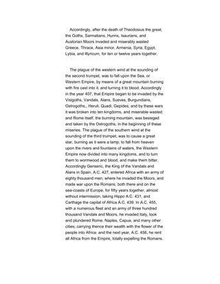 Accordingly, after the death of Theodosius the great,
the Goths, Sarmatians, Hunns, Isaurians, and
Austorian Moors invaded and miserably wasted
Greece, Thrace, Asia minor, Armenia, Syria, Egypt,
Lybia, and Illyricum, for ten or twelve years together.
The plague of the western wind at the sounding of
the second trumpet, was to fall upon the Sea, or
Western Empire, by means of a great mountain burning
with fire cast into it, and turning it to blood. Accordingly
in the year 407, that Empire began to be invaded by the
Visigoths, Vandals, Alans, Sueves, Burgundians,
Ostrogoths,, Heruli, Quadi, Gepides; and by these wars
it was broken into ten kingdoms, and miserable wasted:
and Rome itself, the burning mountain, was besieged
and taken by the Ostrogoths, in the beginning of these
miseries. The plague of the southern wind at the
sounding of the third trumpet, was to cause a great
star, burning as it were a lamp, to fall from heaven
upon the rivers and fountains of waters, the Western
Empire now divided into many kingdoms, and to turn
them to wormwood and blood, and make them bitter.
Accordingly Genseric, the King of the Vandals and
Alans in Spain, A.C. 427, entered Africa with an army of
eighty thousand men; where he invaded the Moors, and
made war upon the Romans, both there and on the
sea-coasts of Europe, for fifty years together, almost
without intermission, taking Hippo A.C. 431, and
Carthage the capital of Africa A.C. 439. In A.C. 455,
with a numerous fleet and an army of three hundred
thousand Vandals and Moors, he invaded Italy, took
and plundered Rome, Naples, Capua, and many other
cities; carrying thence their wealth with the flower of the
people into Africa: and the next year, A.C. 456, he rent
all Africa from the Empire, totally expelling the Romans.
 