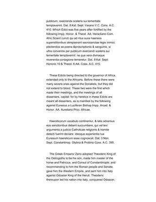 publicum, execranda sceleris sui temeritate
temptaverint. Dat. 8:Kal. Sept. Varano V.C. Cons. A.C.
410. Which Edict was five years after fortified by the
following:Impp. Honor. & Theod. AA. Heracliano Com.
Afric.Sciant cuncti qui ad ritus suos haeresis
superstitionibus obrepserant sacrosanctae legis inimici,
plectendos se poena &proscriptionis & sanguinis, si
ultra convenire per publicum exercendi sceleris sui
temeritate temptaverint: ne qua vera divinaque
reverentia contagione temeretur. Dat. 8:Kal. Sept.
Honorio 10:& Theod. 6:AA. Coss. A.C. 415.
These Edicts being directed to the governor of Africa,
extended only to the Africans. Before these there were
many severe ones against the Donatists, but they did
not extend to blood. These two were the first which
made their meetings, and the meetings of all
dissenters, capital: for by heretics in these Edicts are
meant all dissenters, as is manifest by the following
against Euresius a Luciferan Bishop.Impp. Arcad. &
Honor. AA. Aureliano Proc. Africae.
Haereticorum vocabulo continentur, & latis adversus
eos sanctionibus debent succumbere, qui vel levi
argumento a judicio Catholicae religionis & tramite
detecti fuerint deviare: ideoque experientia tua
Euresium haereticum esse cognoscat. Dat. 3:Non.
Sept. Constantinop. Olybrio & Probino Coss. A.C. 395.
The Greek Emperor Zeno adopted Theoderic King of
the Ostrogoths to be his son, made him master of the
horse and Patricius, and Consul of Constantinople; and
recommending to him the Roman people and Senate,
gave him the Western Empire, and sent him into Italy
against Odoacer King of the Heruli. Theoderic
thereupon led his nation into Italy, conquered Odoacer,
 