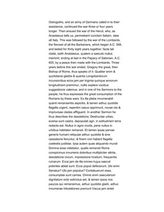 Ostrogoths, and an army of Germans called in to their
assistance, continued the war three or four years
longer. Then ensued the war of the Heruli, who, as
Anastasius tells us, perimebant cunctam Italiam, slew
all Italy. This was followed by the war of the Lombards,
the fiercest of all the Barbarians, which began A.C. 568,
and lasted for thirty eight years together; facta tali
clade, saith Anastasius, qualem a saeculo nullus
meminit; ending at last in the Papacy of Sabinian, A.C.
605, by a peace then made with the Lombards. Three
years before this war ended, Gregory the great, then
Bishop of Rome, thus speaks of it: Qualiter enim &
quotidianis gladiis & quantis Longobardorum
incursionibus ecce jam per triginta quinque annorum
longitudinem premimur, nullis explere vocibus
suggestionis valemus: and in one of his Sermons to the
people, he thus expresses the great consumption of the
Romans by these wars: Ex illa plebe innumerabili
quanti remanseritis aspicitis, & tamen adhuc quotidie
flagella urgent, repentini casus opprimunt, novae res &
improvisae clades affliguent. In another Sermon he
thus describes the desolations: Destructae urbes,
eversa sunt castra, depopulati agri, in solitudinem terra
redacta est. Nullus in agris incola, pene nullus in
urbibus habitator remansit. Et tamen ipsae parvae
generis humani reliquiae adhuc quotidie & sine
cessatione feriuntur, & finem non habent flagella
coelestis justitiae. Ipsa autem quae aliquando mundi
Domina esse videbatur, qualis remansit Roma
conspicimus innumeris doloribus multipliciter attrita,
desolatione civium, impressione hostium, frequentia
ruinarum. Ecce jam de illa omnes hujus saeculi
potentes ablati sunt. Ecce populi defecerunt. Ubi enim
Senatus? Ubi jam populus? Contabuerunt ossa,
consumptae sunt carnes. Omnis enim saecularium
dignitatum ordo extinctus est, & tamen ipsos nos
paucos qui remansimus, adhuc quotidie gladii, adhuc
innumerae tribulationes premunt Vacua jam ardet
 