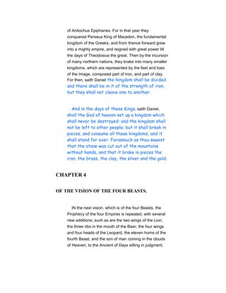 of Antiochus Epiphanes. For in that year they
conquered Perseus King of Macedon, the fundamental
kingdom of the Greeks; and from thence forward grew
into a mighty empire, and reigned with great power till
the days of Theodosius the great. Then by the incursion
of many northern nations, they brake into many smaller
kingdoms, which are represented by the feet and toes
of the Image, composed part of iron, and part of clay.
For then, saith Daniel the kingdom shall be divided
and there shall be in it of the strength of iron,
but they shall not cleave one to another.
And in the days of these Kings, saith Daniel,
shall the God of heaven set up a kingdom which
shall never be destroyed: and the kingdom shall
not be left to other people; but it shall break in
pieces, and consume all these kingdoms, and it
shall stand for ever. Forasmuch as thou sawest
that the stone was cut out of the mountains
without hands, and that it brake in pieces the
iron, the brass, the clay, the silver and the gold.
CHAPTER 4
OF THE VISION OF THE FOUR BEASTS.
IN the next vision, which is of the four Beasts, the
Prophecy of the four Empires is repeated, with several
new additions; such as are the two wings of the Lion,
the three ribs in the mouth of the Bear, the four wings
and four heads of the Leopard, the eleven horns of the
fourth Beast, and the son of man coming in the clouds
of Heaven, to the Ancient of Days sitting in judgment.
 