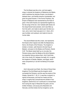 The first Beast was like a lion, and had eagle’s
wings, to denote the kingdoms of Babylonia and Media,
which overthrew the Assyrian Empire, and divided it
between them, and thereby became considerable, and
grew into great Empires. In the former Prophecy, the
Empire of Babylonia was represented by the head of
gold; in this both Empires are represented together by
the two wings of the lion. And I beheld saith Daniel, till
the wings thereof were plucked, and it was lifted up
from the earth, and made to stand upon the feet as a
man, and a man’s heart was given to it ; that is, till it
was humbled, and subdued, and made to know its
human state.
The second Beast was like a bear, and represents
the Empire which reigned next after the Babylonians,
that is, the Empire of the Persians. Thy kingdom is
divided, or broken, saith Daniel to the last King of
Babylon, and given to the Medes and Persians, Daniel
5:28. This Beast raised itself up on one side; the
Persians being under the Medes at the fall of Babylon,
but presently rising up above them. And it had three
ribs in the mouth of it, between the teeth of it, to signify
the kingdoms of Sardes, Babylon, and Egypt, which
were conquered by it, but did not belong to its proper
body.
And it devoured much flesh, the riches of those three
kingdoms.The third Beast was the kingdom which
succeeded the Persians; and this was the empire of the
Greeks, Daniel 8:6, 7, 20, 21. It was like a Leopard, to
signify its fierceness; and had four heads and four
wings, to signify that it should become divided in four
kingdoms, Daniel 8:22; for it continued in a monarchical
form during the reign of Alexander the great, and his
brother Aridaeus, and young sons Alexander and
Hercules; and then brake into four kingdoms, by the
 