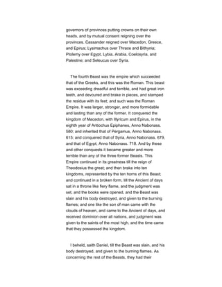governors of provinces putting crowns on their own
heads, and by mutual consent reigning over the
provinces. Cassander reigned over Macedon, Greece,
and Epirus; Lysimachus over Thrace and Bithynia;
Ptolemy over Egypt, Lybia, Arabia, Coelosyria, and
Palestine; and Seleucus over Syria.
The fourth Beast was the empire which succeeded
that of the Greeks, and this was the Roman. This beast
was exceeding dreadful and terrible, and had great iron
teeth, and devoured and brake in pieces, and stamped
the residue with its feet; and such was the Roman
Empire. It was larger, stronger, and more formidable
and lasting than any of the former. It conquered the
kingdom of Macedon, with Illyricum and Epirus, in the
eighth year of Antiochus Epiphanes, Anno Nabonass.
580; and inherited that of Pergamus, Anno Nabonass.
615; and conquered that of Syria, Anno Nabonass. 679,
and that of Egypt, Anno Nabonass. 718. And by these
and other conquests it became greater and more
terrible than any of the three former Beasts. This
Empire continued in its greatness till the reign of
Theodosius the great; and then brake into ten
kingdoms, represented by the ten horns of this Beast;
and continued in a broken form, till the Ancient of days
sat in a throne like fiery flame, and the judgment was
set, and the books were opened, and the Beast was
slain and his body destroyed, and given to the burning
flames; and one like the son of man came with the
clouds of heaven, and came to the Ancient of days, and
received dominion over all nations, and judgment was
given to the saints of the most high, and the time came
that they possessed the kingdom.
I beheld, saith Daniel, till the Beast was slain, and his
body destroyed, and given to the burning flames. As
concerning the rest of the Beasts, they had their
 