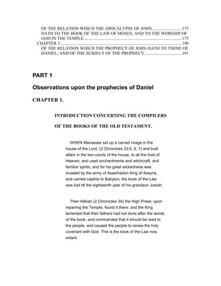 OF THE RELATION WHICH THE APOCALYPSE OF JOHN............................175
HATH TO THE BOOK OF THE LAW OF MOSES, AND TO THE WORSHIP OF
GOD IN THE TEMPLE...........................................................................................175
CHAPTER 3................................................................................................................ 190
OF THE RELATION WHICH THE PROPHECY OF JOHN HATH TO THOSE OF
DANIEL; AND OF THE SUBJECT OF THE PROPHECY...................................191
PART 1
Observations upon the prophecies of Daniel
CHAPTER 1.
INTRODUCTION CONCERNING THE COMPILERS
OF THE BOOKS OF THE OLD TESTAMENT.
WHEN Manasses set up a carved image in the
house of the Lord, (2 Chronicles 33:5, 6, 7) and built
altars in the two courts of the house, to all the host of
Heaven, and used enchantments and witchcraft, and
familiar spirits, and for his great wickedness was
invaded by the army of Asserhadon King of Assyria,
and carried captive to Babylon; the book of the Law
was lost till the eighteenth year of his grandson Josiah.
Then Hilkiah (2 Chronicles 34) the High Priest, upon
repairing the Temple, found it there: and the King
lamented that their fathers had not done after the words
of the book, and commanded that it should be read to
the people, and caused the people to renew the holy
covenant with God. This is the book of the Law now
extant.
 