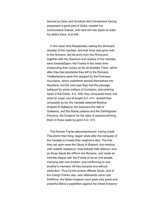 favored by Goar and Gundicar.And Constantine having
possessed a good part of Gallia, created his
sonConstans Caesar, and sent him into Spain to order
his affairs there, A.D.409.
In the mean time Resplendial, seeing the aforesaid
disaster of the Vandals, and that Goar was gone over
to the Romans, led his army from the Rhine;and,
together with the Suevians and residue of the Vandals,
went towardsSpain; the Franks in the mean time
prosecuting their victory so far as toretake Triers, which
after they had plundered they left to the Romans.
TheBarbarians were first stopped by the Pyrenean
mountains, which madethem spread themselves into
Aquitaine; but the next year they had the passage
betrayed by some soldiers of Constans; and entering
Spain 4 Kal.Octob. A.C. 409, they conquered every one
what he could; and at length,A.C. 411, divided their
conquests by lot; the Vandals obtained Boetica,
andpart of Gallaecia; the Suevians the rest of
Gallaecia; and the AlansLusitania and the Carthaginian
Province: the Emperor for the sake of peaceconfirming
them in those seats by grant A.C. 413.
The Roman Franks abovementioned, having made
Theudomir their King, began strait after the conquest of
the Vandals to invade their neighbors also. The first
they set upon were the Gauls of Brabant: but meeting
with notable resistance, they desired their alliance: and
so those Gauls fell offfrom the Romans, and made an
intimate league with the Franks to be as one people,
marrying with one another, and conforming to one
another’s manners, till they became one without
distinction. Thus by the access ofthese Gauls, and of
the foreign Franks also, who afterwards came over
theRhine, the Salian kingdom soon grew very great and
powerful.Stilico’s expedition against the Greek Emperor
 