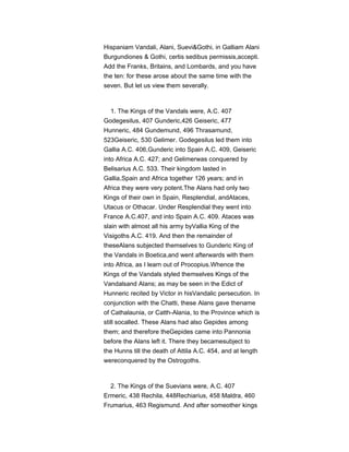 Hispaniam Vandali, Alani, Suevi&Gothi, in Galliam Alani
Burgundiones & Gothi, certis sedibus permissis,accepti.
Add the Franks, Britains, and Lombards, and you have
the ten: for these arose about the same time with the
seven. But let us view them severally.
1. The Kings of the Vandals were, A.C. 407
Godegesilus, 407 Gunderic,426 Geiseric, 477
Hunneric, 484 Gundemund, 496 Thrasamund,
523Geiseric, 530 Gelimer. Godegesilus led them into
Gallia A.C. 406,Gunderic into Spain A.C. 409, Geiseric
into Africa A.C. 427; and Gelimerwas conquered by
Belisarius A.C. 533. Their kingdom lasted in
Gallia,Spain and Africa together 126 years; and in
Africa they were very potent.The Alans had only two
Kings of their own in Spain, Resplendial, andAtaces,
Utacus or Othacar. Under Resplendial they went into
France A.C.407, and into Spain A.C. 409. Ataces was
slain with almost all his army byVallia King of the
Visigoths A.C. 419. And then the remainder of
theseAlans subjected themselves to Gunderic King of
the Vandals in Boetica,and went afterwards with them
into Africa, as I learn out of Procopius.Whence the
Kings of the Vandals styled themselves Kings of the
Vandalsand Alans; as may be seen in the Edict of
Hunneric recited by Victor in hisVandalic persecution. In
conjunction with the Chatti, these Alans gave thename
of Cathalaunia, or Catth-Alania, to the Province which is
still socalled. These Alans had also Gepides among
them; and therefore theGepides came into Pannonia
before the Alans left it. There they becamesubject to
the Hunns till the death of Attila A.C. 454, and at length
wereconquered by the Ostrogoths.
2. The Kings of the Suevians were, A.C. 407
Ermeric, 438 Rechila, 448Rechiarius, 458 Maldra, 460
Frumarius, 463 Regismund. And after someother kings
 