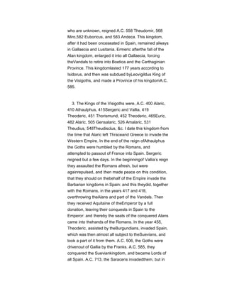 who are unknown, reigned A.C. 558 Theudomir, 568
Miro,582 Euboricus, and 583 Andeca. This kingdom,
after it had been onceseated in Spain, remained always
in Gallaecia and Lusitania. Ermeric afterthe fall of the
Alan kingdom, enlarged it into all Gallaecia, forcing
theVandals to retire into Boetica and the Carthaginian
Province. This kingdomlasted 177 years according to
Isidorus, and then was subdued byLeovigildus King of
the Visigoths, and made a Province of his kingdomA.C.
585.
3. The Kings of the Visigoths were, A.C. 400 Alaric,
410 Athaulphus, 415Sergeric and Vallia, 419
Theoderic, 451 Thorismund, 452 Theoderic, 465Euric,
482 Alaric, 505 Gensalaric, 526 Amalaric, 531
Theudius, 548Theudisclus, &c. I date this kingdom from
the time that Alaric left Thraceand Greece to invade the
Western Empire. In the end of the reign ofAthaulphus
the Goths were humbled by the Romans, and
attempted to passout of France into Spain. Sergeric
reigned but a few days. In the beginningof Vallia’s reign
they assaulted the Romans afresh, but were
againrepulsed, and then made peace on this condition,
that they should on thebehalf of the Empire invade the
Barbarian kingdoms in Spain: and this theydid, together
with the Romans, in the years 417 and 418,
overthrowing theAlans and part of the Vandals. Then
they received Aquitaine of theEmperor by a full
donation, leaving their conquests in Spain to the
Emperor: and thereby the seats of the conquered Alans
came into thehands of the Romans. In the year 455,
Theoderic, assisted by theBurgundians, invaded Spain,
which was then almost all subject to theSuevians, and
took a part of it from them. A.C. 506, the Goths were
drivenout of Gallia by the Franks. A.C. 585, they
conquered the Sueviankingdom, and became Lords of
all Spain. A.C. 713, the Saracens invadedthem, but in
 