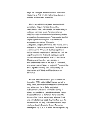 begin the same year with the Barbarian invasionsof
Gallia, that is, A.C. 407. Of the first kings there is in
Labbe’s BiblothecaM.C. this record.
Historica quaedam excerpta ex veteri stemmate
genealogico Regum Franciae.Genobaldus,
Marcomerus, Suno, Theodemeris. Isti duces velreguli
extiterunt a principio gentis Francorum diversis
temporibus.Sed incertum relinquunt historici quali sibi
procreations lineasuccesserunt.Pharamundus: sub hoc
rege suo primo Franci legibus se subdunt,quas
primores eorum tulerunt Wisogastus,
Astrogastus,Salegastus.Chlochilo. Iste, transito Rheno,
Romanos in Carbonaria sylvadevicit, Camaracum cepit
& obtinuit, annis 20 regnavit. Sub hoc rege Franci
usque Summam progressi sunt. Merovechus. Sub hoc
rege Franci Trevirim destruunt, Metimsuccendunt,
usque Aurelianum perveniunt. Now for Genobaldus,
Marcomer and Suno, they were captains of
theTransrhenane Franks in the reign of Theodosius,
and concern us not. Weare to begin with Theudomir the
first King of the rebelling Salii, calledDidio by Ivo
Carnotensis, and Thiedo and Theudemerus by
Rhenanus.
His face is extant in a coin of gold found with this
inscription, TREX published by Petavius, and still or
lately extant, as Windeline testifies:which shows that he
was a King, and that in Gallia; seeing that
rudeGermany understood not then the coining of
money, nor used either Latinwords or letters. He was
the son of Ricimer, or Richomer, the favorite ofthe
Emperor Theodosius; and so being a Roman Frank,
and of the Salianroyal blood, they therefore upon the
rebellion made him King. The wholetime of his reign
you have stated in Excerptis Gregorii Turonensis
eFredigario, cap. 5, 6, 7, 8; where the making him King,
 