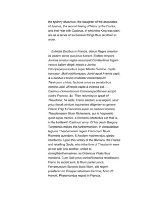 the tyranny ofJovinus, the slaughter of the associates
of Jovinus, the second taking ofTriers by the Franks,
and their war with Castinus, in whichthis King was slain,
are as a series of successive things thus set down in
order.
Extinctis Ducibus in Francis, denuo Reges creantur
ex eadem stirpe qua prius fuerant. Eodem tempore
Jovinus ornatus regios assumpsit.Constantinus fugam
versus Italiam dirigit; missis a Jovino
Principepercussoribus super Mentio Flumine, capite
truncatur. Multi nobiliumjussu Jovini apud Avernis capti,
& a ducibus Honorii crudeliter interemptisunt.
Trevirorum civitas, factione unius ex senatoribus
nomine Lucii, aFrancis capta & incensa est. —
Castinus Domesticorum Comesexpeditionem accipit
contra Francos, &c. Then returning to speak of
Theudomir, he adds: Franci electum a se regem, sicut
prius fuerat,crinitum inquirentes diligenter ex genere
Priami, Frigi & Francionis,super se crearunt nomine
Theudemerum filium Richemeris, qui in hocpraelio
quod supra memini, a Romanis interfectus est; that is,
in the battlewith Castinus’ army. Of his death Gregory
Turonensis makes this furthermention: In consularibus
legiums Theodemerem regem Francorum filium
Ricimeris quondam, & Ascilam matrem ejus, gladio
interfectos. Upon this victory of the Romans, the Franks
and rebelling Gauls, who inthe time of Theudomir were
at war with one another, united to
strengthenthemselves, as Ordericus Vitalis thus
mentions. Cum Galli prius contraRomanos rebellissent,
Franci iis sociati sunt, & filium pariter juncti,
Ferramundum Sunonis ducis filium, sibi regem
praefecerunt. Prosper setsdown the time; Anno 25
Honorii, Pharamundus regnat in Francia.
 