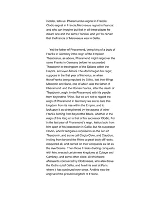 inorder, tells us: Pharamundus regnat in Francia;
Clodio regnat in Francia;Merovaeus regnat in Francia:
and who can imagine but that in all these places he
meant one and the same Francia? And yet ‘tis certain
that theFrancia of Merovaeus was in Gallia.
Yet the father of Pharamond, being king of a body of
Franks in Germany inthe reign of the Emperor
Theodosius, as above, Pharamond might reignover the
same Franks in Germany before he succeeded
Theudomir in thekingdom of the Salians within the
Empire, and even before Theudomirbegan his reign;
suppose in the first year of Honorius, or when
thoseFranks being repulsed by Stilico, lost their Kings
Marcomir and Suno, one of which was the father of
Pharamond: and the Roman Franks, after the death of
Theudomir, might invite Pharamond with his people
from beyondthe Rhine. But we are not to regard the
reign of Pharamond in Germany:we are to date this
kingdom from its rise within the Empire, and to
lookupon it as strengthened by the access of other
Franks coming from beyondthe Rhine, whether in the
reign of this King or in that of his successor Clodio. For
in the last year of Pharamond’s reign, Aetius took from
him apart of his possession in Gallia: but his successor
Clodio, whomFredigarius represents as the son of
Theudomir, and some call Clogio,Cloio, and Claudius,
inviting from beyond the Rhine a great body ofFranks,
recovered all, and carried on their conquests as far as
the riverSoame. Then those Franks dividing conquests
with him, erected certainnew kingdoms at Cologn and
Cambray, and some other cities: all whichwere
afterwards conquered by Clodovaeus, who also drove
the Goths outof Gallia, and fixed his seat at Paris,
where it has continued ever since. Andthis was the
original of the present kingdom of France.
 