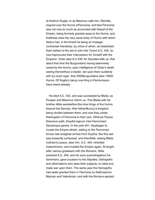 at thistime Rugila, or as Maximus calls him, Rechilla,
reigned over the Hunns inPannonia; and that Pannonia
was not now so much as accounted with thesoil of the
Empire, being formerly granted away to the Hunns; and
thatthese were the very same body of Hunns with which
Aetius had, in the timeof he being an hostage,
contracted friendship: by virtue of which, as hesolicited
them before to the aid of John the Tyrant A.C. 424, so
now heprocured their intercession for himself with the
Emperor. Octar died A.C.430; for Socrates tells us, that
about that time the Burgundians having beennewly
vexed by the Hunns, upon intelligence of Octar’s death,
seeing themwithout a leader, set upon them suddenly
with so much vigor, that 3000Burgundians slew 10000
Hunns. Of Rugila’s being now King in Pannoniayou
have heard already.
He died A.C. 433, and was succeeded by Bleda, as
Prosper and Maximus inform us. This Bleda with his
brother Attila werebefore this time Kings of the Hunns
beyond the Danube, their fatherMunzuc’s kingdom
being divided between them; and now they united
thekingdom of Pannonia to their own. Whence Paulus
Diaconus saith, theydid regnum intra Pannoniam
Daciamque gerere. In the year 441, theybegan to
invade the Empire afresh, adding to the Pannonian
forces new andgreat armies from Scythia. But this war
was presently composed, and thenAttila, seeing Bleda
inclined to peace, slew him, A.C. 444, inherited
hisdominions, and invaded the Empire again. At length,
after various greatwars with the Romans, Attila
perished A.C. 454; and his sons quarrelingabout his
dominions, gave occasion to the Gepides, Ostrogoths
and othernations who were their subjects, to rebel and
make war upon them. The same year the Ostrogoths
had seats granted them in Pannonia by theEmperors
Marcian and Valentinian; and with the Romans ejected
 