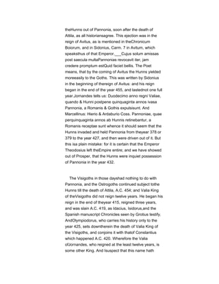 theHunns out of Pannonia, soon after the death of
Attila, as all historiansagree. This ejection was in the
reign of Avitus, as is mentioned in theChronicum
Boiorum, and in Sidonius, Carm. 7 in Avitum, which
speaksthus of that Emperor.___Cujus solum amissas
post saecula multaPannonias revocavit iter, jam
credere promptum estQuid faciet bellis. The Poet
means, that by the coming of Avitus the Hunns yielded
moreeasily to the Goths. This was written by Sidonius
in the beginning of thereign of Avitus: and his reign
began in the end of the year 455, and lastednot one full
year.Jornandes tells us: Duodecimo anno regni Valiae,
quando & Hunni postpene quinquaginta annos ivasa
Pannonia, a Romanis & Gothis expulsisunt. And
Marcellinus: Hierio & Ardaburio Coss. Pannoniae, quae
perquinquaginta annos ab Hunnis retinebantur, a
Romanis receptae sunt whence it should seem that the
Hunns invaded and held Pannonia from theyear 378 or
379 to the year 427, and then were driven out of it. But
this isa plain mistake: for it is certain that the Emperor
Theodosius left theEmpire entire; and we have showed
out of Prosper, that the Hunns were inquiet possession
of Pannonia in the year 432.
The Visigoths in those dayshad nothing to do with
Pannonia, and the Ostrogoths continued subject tothe
Hunns till the death of Attila, A.C. 454; and Valia King
of theVisigoths did not reign twelve years. He began his
reign in the end of theyear 415, reigned three years,
and was slain A.C. 419, as Idacius, Isidorus,and the
Spanish manuscript Chronicles seen by Grotius testify.
AndOlympiodorus, who carries his history only to the
year 425, sets downtherein the death of Valia King of
the Visigoths, and conjoins it with thatof Constantius
which happened A.C. 420. Wherefore the Valia
ofJornandes, who reigned at the least twelve years, is
some other King. And Isuspect that this name hath
 