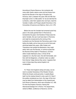 According to Paulus Diaconus, the Lombards with
many other Gothic nations came into the Empire from
beyond the Danube in the reign of Arcadius and
Honorius, that is, between the years 395 and 408. But
theymight come in a little earlier: for we are told that the
Lombards, under their captains Ibor and Ayon, beat the
Vandals in battle; and Prosper placeth thisvictory in the
Consulship of Ausonius and Olybrius, that is, A.C. 379.
Before this war the Vandals had remained quiet forty
years in the seats granted them in Pannonia by
Constantine the great. And therefore if these were the
same Vandals, this war must have been in Pannonia;
and might be occasioned by the coming of the
Lombards over the Danube into Pannonia,a year or two
before the battle; and so have put an end to that quiet
whichhad lasted forty years. After Gratian and
Theodosius had quieted the Barbarians, they might
either retire over the Danube, or continue quietunder
the Romans till the death of Theodosius; and then
either invade theEmpire anew, or throw off all
subjection to it. By their wars, first with theVandals, and
then with the Bulgarians, a Scythian nation so called
from theriver Volga whence they came; it appears that
even in those days they werea kingdom not
contemptible.
10. These nine kingdoms being rent away, we are
next to consider theresidue of the Western Empire.
While this Empire continued entire, it wasthe Beast
itself: but the residue thereof is only a part of it. Now if
this partbe considered as a horn, the reign of this horn
may be dated from thetranslation of the imperial seat
from Rome to Ravenna, which was inOctober A.C. 408.
For then the Emperor Honorius, fearing that
Alaricwould besiege him in Rome, if he stayed there,
retired to Millain, andthence to Ravenna: and the
 