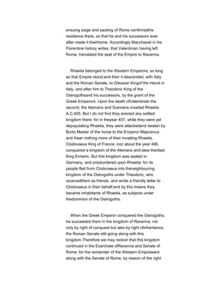 ensuing siege and sacking of Rome confirmedhis
residence there, so that he and his successors ever
after made it theirhome. Accordingly Macchiavel in his
Florentine history writes, that Valentinian having left
Rome, translated the seat of the Empire to Ravenna.
Rhaetia belonged to the Western Emperors, so long
as that Empire stood;and then it descended, with Italy
and the Roman Senate, to Odoacer Kingof the Heruli in
Italy, and after him to Theodoric King of the
Ostrogothsand his successors, by the grant of the
Greek Emperors. Upon the death ofValentinian the
second, the Alemans and Suevians invaded Rhaetia
A.C.455. But I do not find they erected any settled
kingdom there: for in theyear 457, while they were yet
depopulating Rhaetia, they were attackedand beaten by
Burto Master of the horse to the Emperor Majoranus;
and Ihear nothing more of their invading Rhaetia.
Clodovaeus King of France, inor about the year 496,
conquered a kingdom of the Alemans and slew theirlast
King Ermeric. But this kingdom was seated in
Germany, and onlybordered upon Rhaetia: for its
people fled from Clodovaeus into theneighbouring
kingdom of the Ostrogoths under Theodoric, who
receivedthem as friends, and wrote a friendly letter to
Clodovaeus in their behalf:and by this means they
became inhabitants of Rhaetia, as subjects under
thedominion of the Ostrogoths.
When the Greek Emperor conquered the Ostrogoths,
he succeeded them in the kingdom of Ravenna, not
only by right of conquest but also by right ofinheritance,
the Roman Senate still going along with this
kingdom.Therefore we may reckon that this kingdom
continued in the Exarchate ofRavenna and Senate of
Rome: for the remainder of the Western Empirewent
along with the Senate of Rome, by reason of the right
 