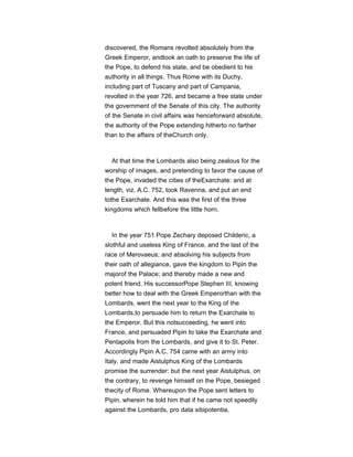 discovered, the Romans revolted absolutely from the
Greek Emperor, andtook an oath to preserve the life of
the Pope, to defend his state, and be obedient to his
authority in all things. Thus Rome with its Duchy,
including part of Tuscany and part of Campania,
revolted in the year 726, and became a free state under
the government of the Senate of this city. The authority
of the Senate in civil affairs was henceforward absolute,
the authority of the Pope extending hitherto no farther
than to the affairs of theChurch only.
At that time the Lombards also being zealous for the
worship of images, and pretending to favor the cause of
the Pope, invaded the cities of theExarchate: and at
length, viz. A.C. 752, took Ravenna, and put an end
tothe Exarchate. And this was the first of the three
kingdoms which fellbefore the little horn.
In the year 751 Pope Zechary deposed Childeric, a
slothful and useless King of France, and the last of the
race of Merovaeus; and absolving his subjects from
their oath of allegiance, gave the kingdom to Pipin the
majorof the Palace; and thereby made a new and
potent friend. His successorPope Stephen III, knowing
better how to deal with the Greek Emperorthan with the
Lombards, went the next year to the King of the
Lombards,to persuade him to return the Exarchate to
the Emperor. But this notsucceeding, he went into
France, and persuaded Pipin to take the Exarchate and
Pentapolis from the Lombards, and give it to St. Peter.
Accordingly Pipin A.C. 754 came with an army into
Italy, and made Aistulphus King of the Lombards
promise the surrender: but the next year Aistulphus, on
the contrary, to revenge himself on the Pope, besieged
thecity of Rome. Whereupon the Pope sent letters to
Pipin, wherein he told him that if he came not speedily
against the Lombards, pro data sibipotentia,
 